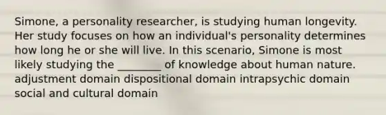 Simone, a personality researcher, is studying human longevity. Her study focuses on how an individual's personality determines how long he or she will live. In this scenario, Simone is most likely studying the ________ of knowledge about human nature. adjustment domain dispositional domain intrapsychic domain social and cultural domain