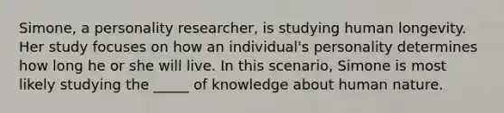 Simone, a personality researcher, is studying human longevity. Her study focuses on how an individual's personality determines how long he or she will live. In this scenario, Simone is most likely studying the _____ of knowledge about human nature.