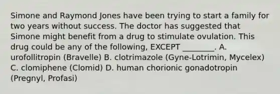 Simone and Raymond Jones have been trying to start a family for two years without success. The doctor has suggested that Simone might benefit from a drug to stimulate ovulation. This drug could be any of the following, EXCEPT ________. A. urofollitropin (Bravelle) B. clotrimazole (Gyne-Lotrimin, Mycelex) C. clomiphene (Clomid) D. human chorionic gonadotropin (Pregnyl, Profasi)