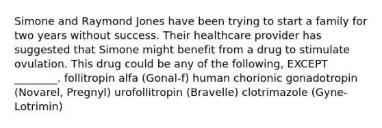 Simone and Raymond Jones have been trying to start a family for two years without success. Their healthcare provider has suggested that Simone might benefit from a drug to stimulate ovulation. This drug could be any of the following, EXCEPT ________. follitropin alfa (Gonal-f) human chorionic gonadotropin (Novarel, Pregnyl) urofollitropin (Bravelle) clotrimazole (Gyne-Lotrimin)