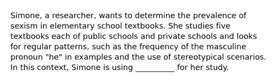 Simone, a researcher, wants to determine the prevalence of sexism in elementary school textbooks. She studies five textbooks each of public schools and private schools and looks for regular patterns, such as the frequency of the masculine pronoun "he" in examples and the use of stereotypical scenarios. In this context, Simone is using __________ for her study.