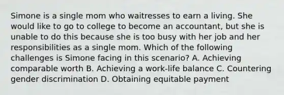 Simone is a single mom who waitresses to earn a living. She would like to go to college to become an accountant, but she is unable to do this because she is too busy with her job and her responsibilities as a single mom. Which of the following challenges is Simone facing in this scenario? A. Achieving comparable worth B. Achieving a work-life balance C. Countering gender discrimination D. Obtaining equitable payment