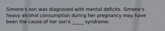 Simone's son was diagnosed with mental deficits. Simone's heavy alcohol consumption during her pregnancy may have been the cause of her son's _____ syndrome.