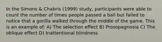 In the Simons & Chabris (1999) study, participants were able to count the number of times people passed a ball but failed to notice that a gorilla walked through the middle of the game. This is an example of: A) The selection effect B) Prosopagnosia C) The oblique effect D) Inattentional blindness