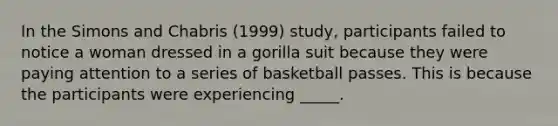 In the Simons and Chabris (1999) study, participants failed to notice a woman dressed in a gorilla suit because they were paying attention to a series of basketball passes. This is because the participants were experiencing _____.