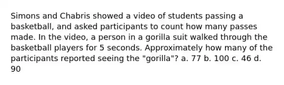 Simons and Chabris showed a video of students passing a basketball, and asked participants to count how many passes made. In the video, a person in a gorilla suit walked through the basketball players for 5 seconds. Approximately how many of the participants reported seeing the "gorilla"? a. 77 b. 100 c. 46 d. 90