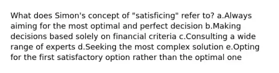 What does Simon's concept of "satisficing" refer to? a.Always aiming for the most optimal and perfect decision b.Making decisions based solely on financial criteria c.Consulting a wide range of experts d.Seeking the most complex solution e.Opting for the first satisfactory option rather than the optimal one