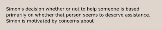 Simon's decision whether or not to help someone is based primarily on whether that person seems to deserve assistance. Simon is motivated by concerns about