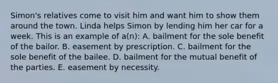 Simon's relatives come to visit him and want him to show them around the town. Linda helps Simon by lending him her car for a week. This is an example of a(n): A. bailment for the sole benefit of the bailor. B. easement by prescription. C. bailment for the sole benefit of the bailee. D. bailment for the mutual benefit of the parties. E. easement by necessity.