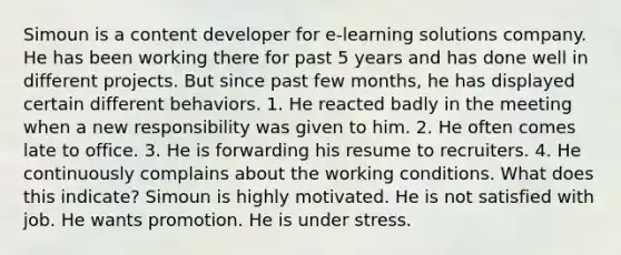 Simoun is a content developer for e-learning solutions company. He has been working there for past 5 years and has done well in different projects. But since past few months, he has displayed certain different behaviors. 1. He reacted badly in the meeting when a new responsibility was given to him. 2. He often comes late to office. 3. He is forwarding his resume to recruiters. 4. He continuously complains about the working conditions. What does this indicate? Simoun is highly motivated. He is not satisfied with job. He wants promotion. He is under stress.