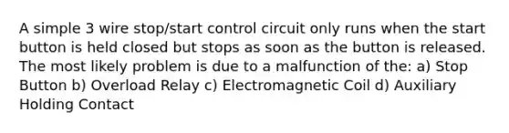 A simple 3 wire stop/start control circuit only runs when the start button is held closed but stops as soon as the button is released. The most likely problem is due to a malfunction of the: a) Stop Button b) Overload Relay c) Electromagnetic Coil d) Auxiliary Holding Contact