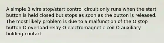 A simple 3 wire stop/start control circuit only runs when the start button is held closed but stops as soon as the button is released. The most likely problem is due to a malfunction of the O stop button O overload relay O electromagnetic coil O auxiliary holding contact