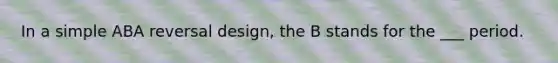 In a simple ABA reversal design, the B stands for the ___ period.