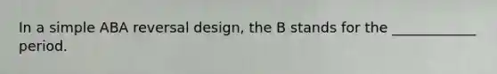 In a simple ABA reversal design, the B stands for the ____________ period.