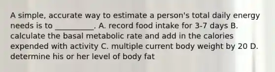 A simple, accurate way to estimate a person's total daily energy needs is to __________. A. record food intake for 3-7 days B. calculate the basal metabolic rate and add in the calories expended with activity C. multiple current body weight by 20 D. determine his or her level of body fat