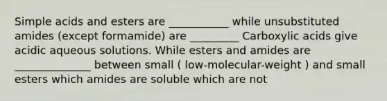 Simple acids and esters are ___________ while unsubstituted amides (except formamide) are _________ Carboxylic acids give acidic aqueous solutions. While esters and amides are ______________ between small ( low-molecular-weight ) and small esters which amides are soluble which are not