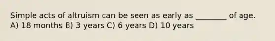 Simple acts of altruism can be seen as early as ________ of age. A) 18 months B) 3 years C) 6 years D) 10 years