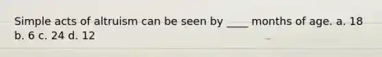 Simple acts of altruism can be seen by ____ months of age. a. 18 b. 6 c. 24 d. 12