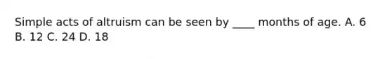 Simple acts of altruism can be seen by ____ months of age. A. 6 B. 12 C. 24 D. 18