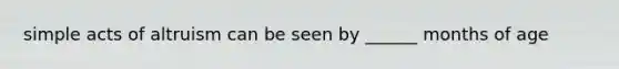 simple acts of altruism can be seen by ______ months of age