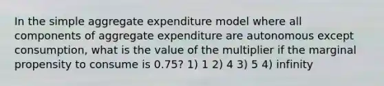 In the simple aggregate expenditure model where all components of aggregate expenditure are autonomous except consumption, what is the value of the multiplier if the marginal propensity to consume is 0.75? 1) 1 2) 4 3) 5 4) infinity