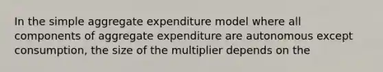 In the simple aggregate expenditure model where all components of aggregate expenditure are autonomous except consumption, the size of the multiplier depends on the