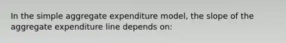 In the simple aggregate expenditure model, the slope of the aggregate expenditure line depends on: