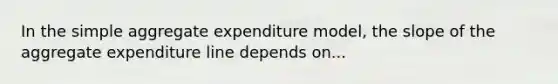 In the simple aggregate expenditure model, the slope of the aggregate expenditure line depends on...