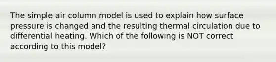 The simple air column model is used to explain how surface pressure is changed and the resulting thermal circulation due to differential heating. Which of the following is NOT correct according to this model?