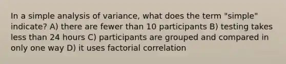 In a simple analysis of variance, what does the term "simple" indicate? A) there are fewer than 10 participants B) testing takes <a href='https://www.questionai.com/knowledge/k7BtlYpAMX-less-than' class='anchor-knowledge'>less than</a> 24 hours C) participants are grouped and compared in only one way D) it uses factorial correlation