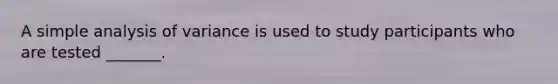 A simple analysis of variance is used to study participants who are tested _______.