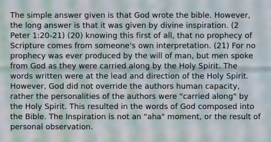 The simple answer given is that God wrote the bible. However, the long answer is that it was given by divine inspiration. (2 Peter 1:20-21) (20) knowing this first of all, that no prophecy of Scripture comes from someone's own interpretation. (21) For no prophecy was ever produced by the will of man, but men spoke from God as they were carried along by the Holy Spirit. The words written were at the lead and direction of the Holy Spirit. However, God did not override the authors human capacity, rather the personalities of the authors were "carried along" by the Holy Spirit. This resulted in the words of God composed into the Bible. The Inspiration is not an "aha" moment, or the result of personal observation.