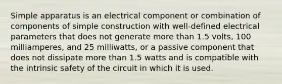 Simple apparatus is an electrical component or combination of components of simple construction with well-defined electrical parameters that does not generate more than 1.5 volts, 100 milliamperes, and 25 milliwatts, or a passive component that does not dissipate more than 1.5 watts and is compatible with the intrinsic safety of the circuit in which it is used.