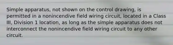 Simple apparatus, not shown on the control drawing, is permitted in a nonincendive field wiring circuit, located in a Class III, Division 1 location, as long as the simple apparatus does not interconnect the nonincendive field wiring circuit to any other circuit.