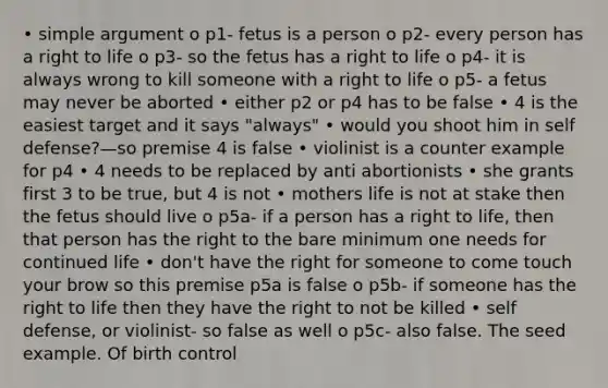 • simple argument o p1- fetus is a person o p2- every person has a right to life o p3- so the fetus has a right to life o p4- it is always wrong to kill someone with a right to life o p5- a fetus may never be aborted • either p2 or p4 has to be false • 4 is the easiest target and it says "always" • would you shoot him in self defense?—so premise 4 is false • violinist is a counter example for p4 • 4 needs to be replaced by anti abortionists • she grants first 3 to be true, but 4 is not • mothers life is not at stake then the fetus should live o p5a- if a person has a right to life, then that person has the right to the bare minimum one needs for continued life • don't have the right for someone to come touch your brow so this premise p5a is false o p5b- if someone has the right to life then they have the right to not be killed • self defense, or violinist- so false as well o p5c- also false. The seed example. Of birth control