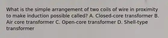 What is the simple arrangement of two coils of wire in proximity to make induction possible called? A. Closed-core transformer B. Air core transformer C. Open-core transformer D. Shell-type transformer