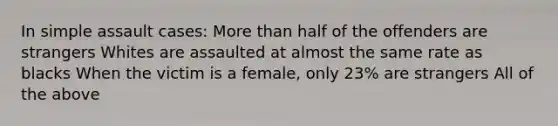 In simple assault cases: More than half of the offenders are strangers Whites are assaulted at almost the same rate as blacks When the victim is a female, only 23% are strangers All of the above