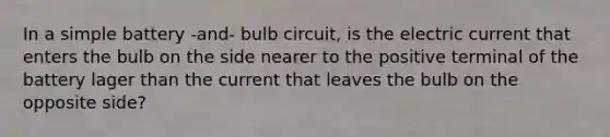 In a simple battery -and- bulb circuit, is the electric current that enters the bulb on the side nearer to the positive terminal of the battery lager than the current that leaves the bulb on the opposite side?