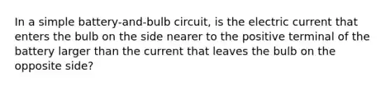 In a simple battery-and-bulb circuit, is the electric current that enters the bulb on the side nearer to the positive terminal of the battery larger than the current that leaves the bulb on the opposite side?