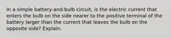 In a simple battery-and-bulb circuit, is the electric current that enters the bulb on the side nearer to the positive terminal of the battery larger than the current that leaves the bulb on the opposite side? Explain.