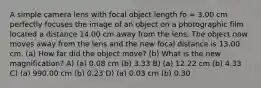 A simple camera lens with focal object length fo = 3.00 cm perfectly focuses the image of an object on a photographic film located a distance 14.00 cm away from the lens. The object now moves away from the lens and the new focal distance is 13.00 cm. (a) How far did the object move? (b) What is the new magnification? A) (a) 0.08 cm (b) 3.33 B) (a) 12.22 cm (b) 4.33 C) (a) 990.00 cm (b) 0.23 D) (a) 0.03 cm (b) 0.30