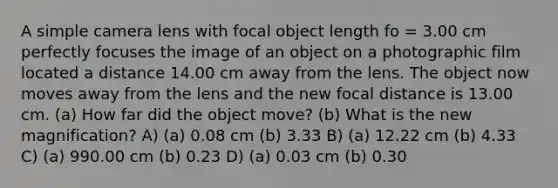 A simple camera lens with focal object length fo = 3.00 cm perfectly focuses the image of an object on a photographic film located a distance 14.00 cm away from the lens. The object now moves away from the lens and the new focal distance is 13.00 cm. (a) How far did the object move? (b) What is the new magnification? A) (a) 0.08 cm (b) 3.33 B) (a) 12.22 cm (b) 4.33 C) (a) 990.00 cm (b) 0.23 D) (a) 0.03 cm (b) 0.30