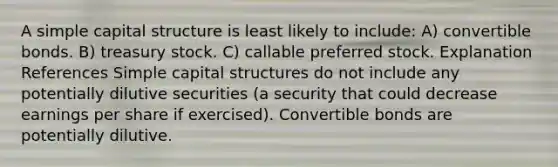 A simple capital structure is least likely to include: A) convertible bonds. B) treasury stock. C) callable preferred stock. Explanation References Simple capital structures do not include any potentially dilutive securities (a security that could decrease earnings per share if exercised). Convertible bonds are potentially dilutive.