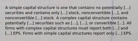 A simple capital structure is one that contains no potentially [...] securities and contains only [...] stock, nonconvertible [...], and nonconvertible [...] stock. A complex capital structure contains potentially [...] securities such as [...], [...], or convertible [...]. All firms with complex capital structures must report both [...] and [...] EPS. Firms with simple capital structures report only [...] EPS.