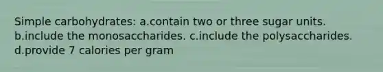 Simple carbohydrates: a.contain two or three sugar units. b.include the monosaccharides. c.include the polysaccharides. d.provide 7 calories per gram