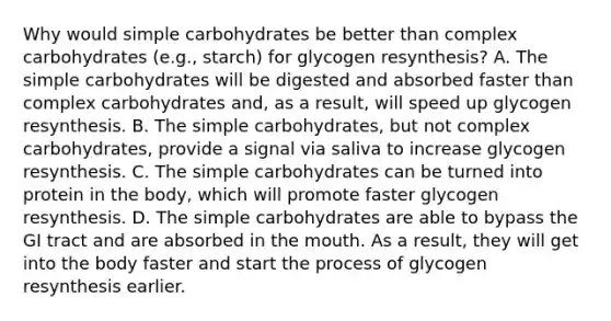 Why would simple carbohydrates be better than complex carbohydrates (e.g., starch) for glycogen resynthesis? A. The simple carbohydrates will be digested and absorbed faster than complex carbohydrates and, as a result, will speed up glycogen resynthesis. B. The simple carbohydrates, but not complex carbohydrates, provide a signal via saliva to increase glycogen resynthesis. C. The simple carbohydrates can be turned into protein in the body, which will promote faster glycogen resynthesis. D. The simple carbohydrates are able to bypass the GI tract and are absorbed in the mouth. As a result, they will get into the body faster and start the process of glycogen resynthesis earlier.