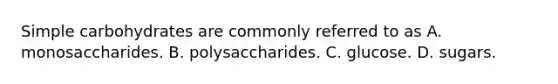 Simple carbohydrates are commonly referred to as A. monosaccharides. B. polysaccharides. C. glucose. D. sugars.