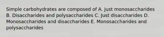 Simple carbohydrates are composed of A. Just monosaccharides B. Disaccharides and polysaccharides C. Just disaccharides D. Monosaccharides and disaccharides E. Monosaccharides and polysaccharides