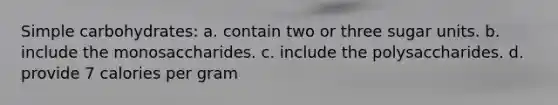 Simple carbohydrates: a. contain two or three sugar units. b. include the monosaccharides. c. include the polysaccharides. d. provide 7 calories per gram
