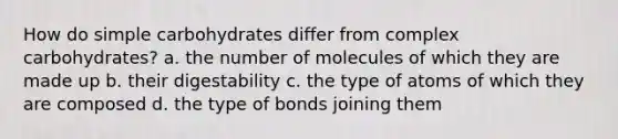 How do simple carbohydrates differ from complex carbohydrates? a. the number of molecules of which they are made up b. their digestability c. the type of atoms of which they are composed d. the type of bonds joining them